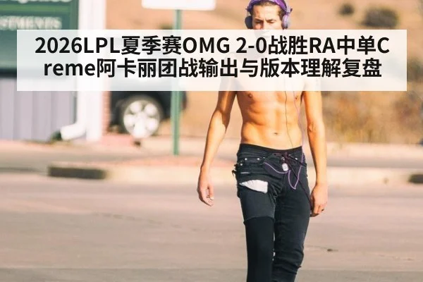 2026LPL夏季赛OMG 2-0战胜RA中单Creme阿卡丽团战输出与版本理解复盘